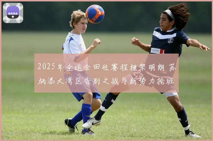 2025年全运会田径赛程框架明朗 苏炳添大湾区告别之战与新势力抢班态势全面解析