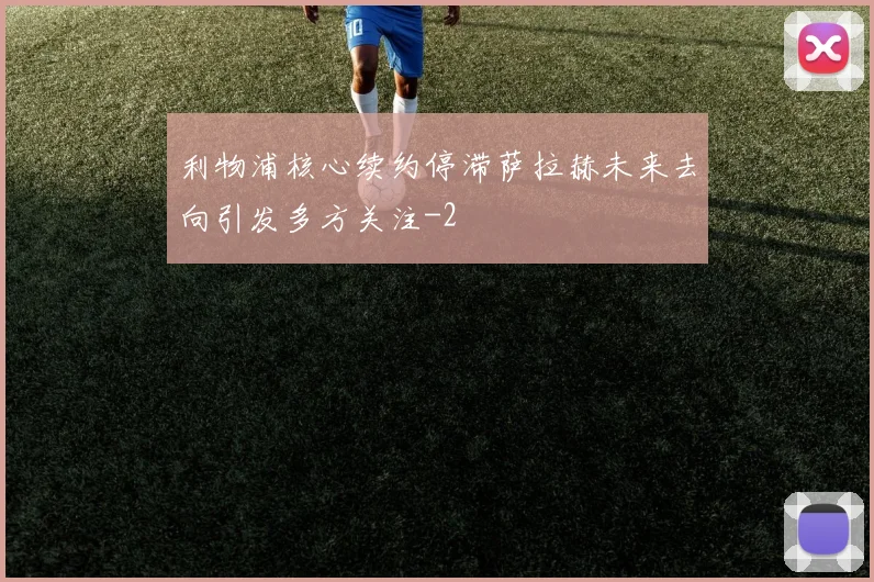 利物浦核心续约停滞萨拉赫未来去向引发多方关注