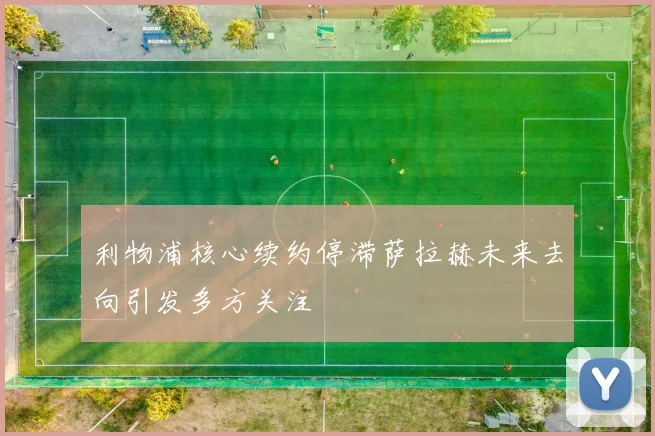 利物浦核心续约停滞萨拉赫未来去向引发多方关注