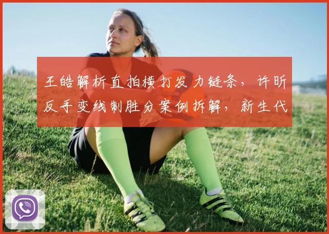 王皓解析直拍横打发力链条，许昕反手变线制胜分案例拆解，新生代直板选手生存空间与技改方向