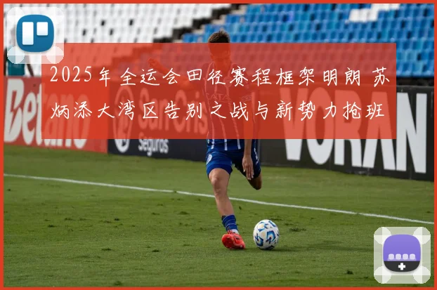 2025年全运会田径赛程框架明朗 苏炳添大湾区告别之战与新势力抢班态势全面解析