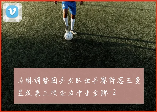 马琳调整国乒女队世乒赛阵容王曼昱改兼三项全力冲击金牌